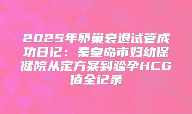 2025年卵巢衰退试管成功日记：秦皇岛市妇幼保健院从定方案到验孕HCG值全记录