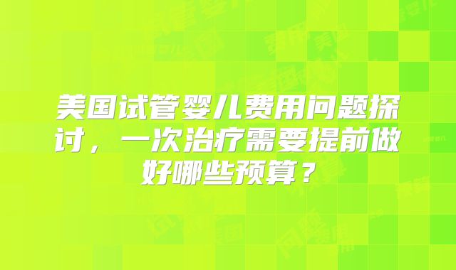美国试管婴儿费用问题探讨,一次治疗需要提前做好哪些预算?