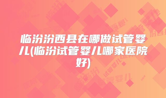 临汾汾西县在哪做试管婴儿(临汾试管婴儿哪家医院好)