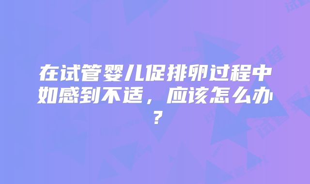 在试管婴儿促排卵过程中如感到不适，应该怎么办？