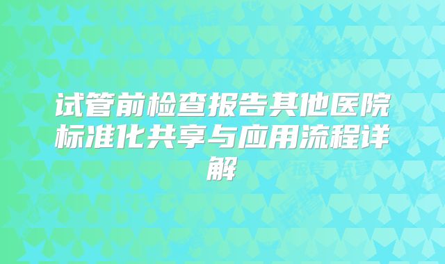 试管前检查报告其他医院标准化共享与应用流程详解