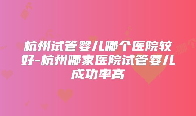 杭州试管婴儿哪个医院较好-杭州哪家医院试管婴儿成功率高