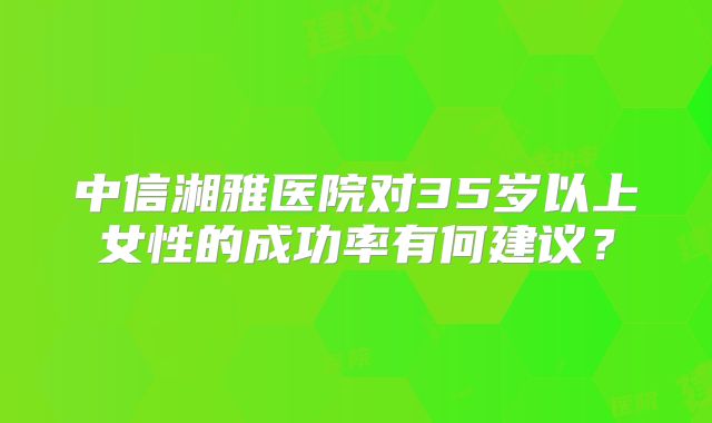 中信湘雅医院对35岁以上女性的成功率有何建议？
