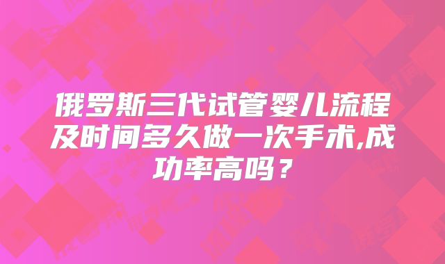 俄罗斯三代试管婴儿流程及时间多久做一次手术,成功率高吗?