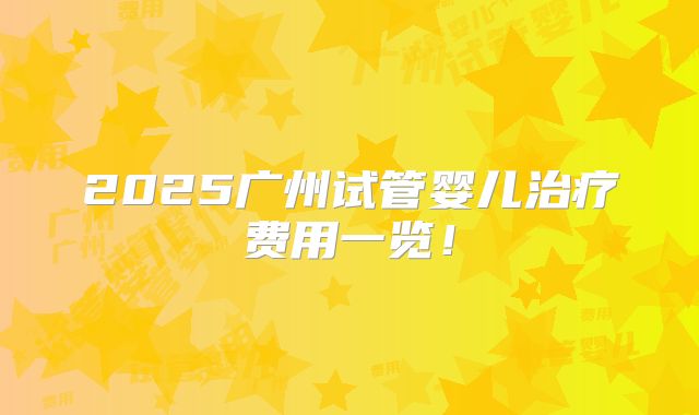 2025广州试管婴儿治疗费用一览！