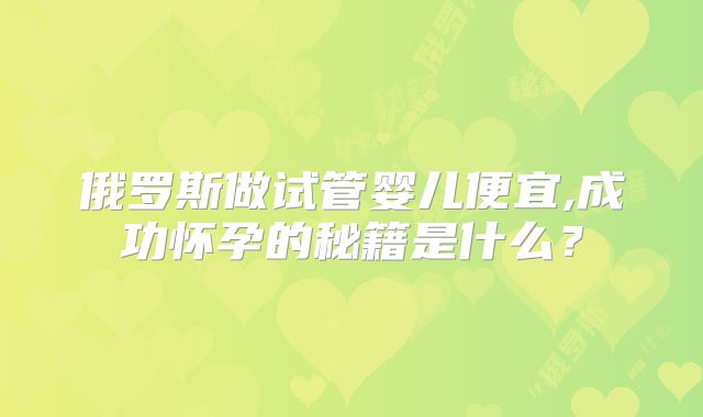 俄罗斯做试管婴儿便宜,成功怀孕的秘籍是什么？
