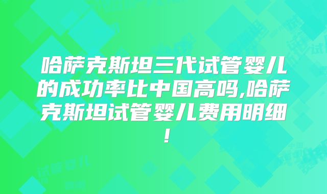 哈萨克斯坦三代试管婴儿的成功率比中国高吗,哈萨克斯坦试管婴儿费用明细！