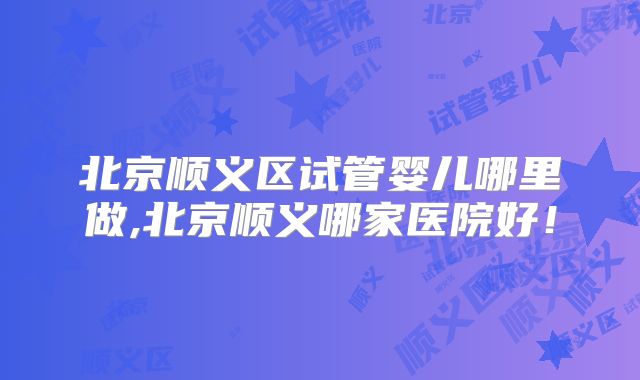 北京顺义区试管婴儿哪里做,北京顺义哪家医院好！