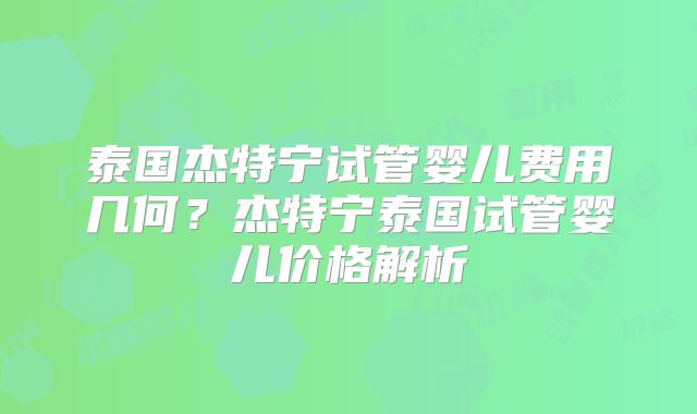泰国杰特宁试管婴儿费用几何？杰特宁泰国试管婴儿价格解析