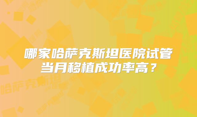 哪家哈萨克斯坦医院试管当月移植成功率高?