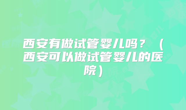 西安有做试管婴儿吗?(西安可以做试管婴儿的医院)
