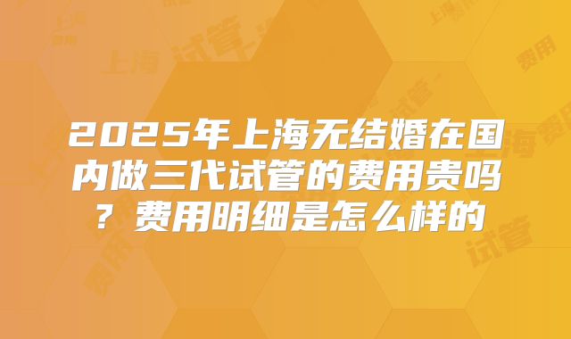 2025年上海无结婚在国内做三代试管的费用贵吗？费用明细是怎么样的