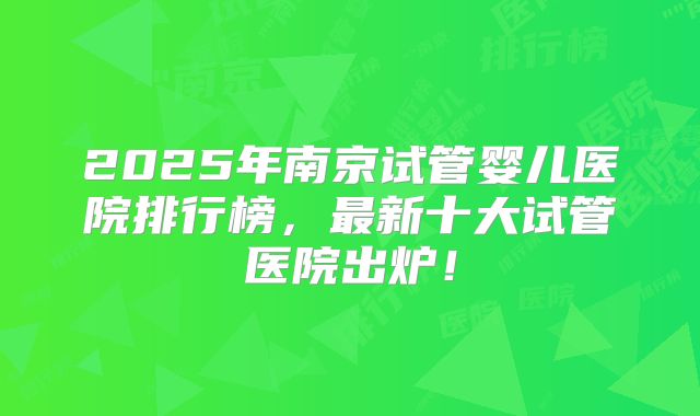 2025年南京试管婴儿医院排行榜，最新十大试管医院出炉！