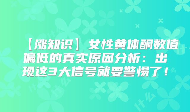 【涨知识】女性黄体酮数值偏低的真实原因分析:出现这3大信号就要警惕了!