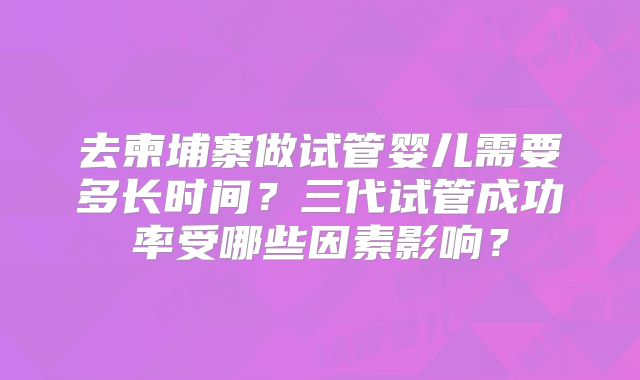 去柬埔寨做试管婴儿需要多长时间?三代试管成功率受哪些因素影响?