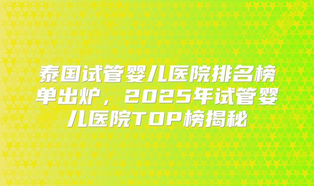 泰国试管婴儿医院排名榜单出炉，2025年试管婴儿医院TOP榜揭秘