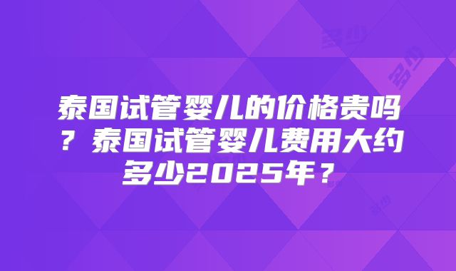 泰国试管婴儿的价格贵吗？泰国试管婴儿费用大约多少2025年？