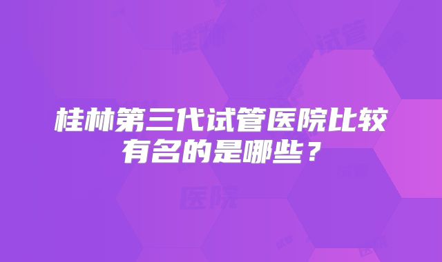 桂林第三代试管医院比较有名的是哪些?