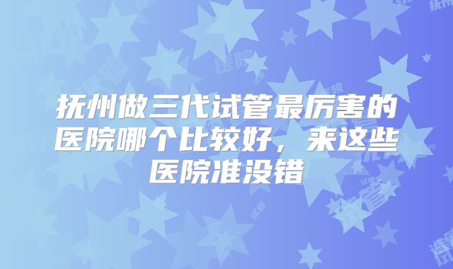 抚州做三代试管最厉害的医院哪个比较好，来这些医院准没错