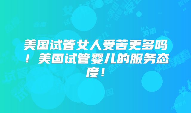 美国试管女人受苦更多吗!美国试管婴儿的服务态度!