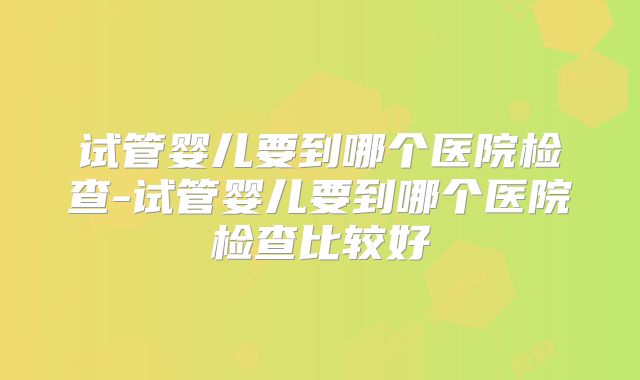 试管婴儿要到哪个医院检查-试管婴儿要到哪个医院检查比较好
