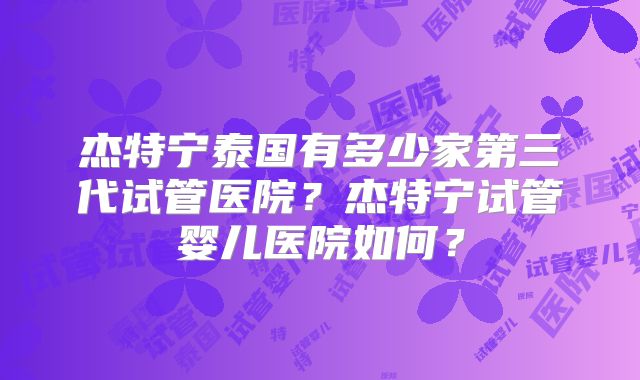 杰特宁泰国有多少家第三代试管医院?杰特宁试管婴儿医院如何?