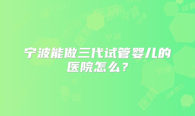 宁波能做三代试管婴儿的医院怎么？
