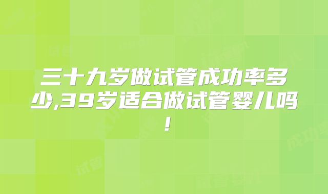 三十九岁做试管成功率多少,39岁适合做试管婴儿吗!