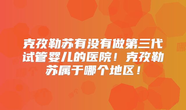 克孜勒苏有没有做第三代试管婴儿的医院!克孜勒苏属于哪个地区!