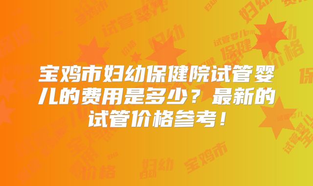 宝鸡市妇幼保健院试管婴儿的费用是多少？最新的试管价格参考！