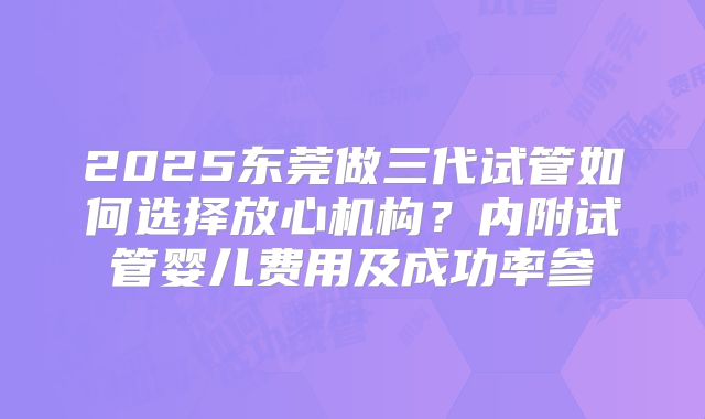2025东莞做三代试管如何选择放心机构?内附试管婴儿费用及成功率参