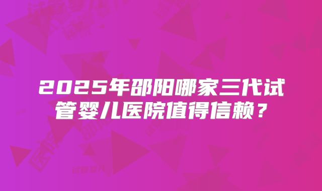 2025年邵阳哪家三代试管婴儿医院值得信赖?