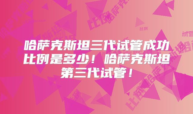 哈萨克斯坦三代试管成功比例是多少！哈萨克斯坦第三代试管！
