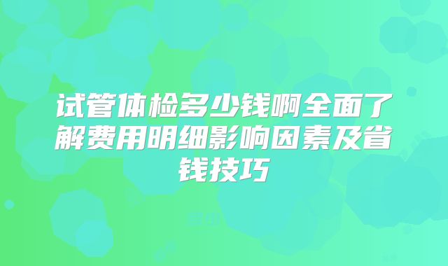 试管体检多少钱啊全面了解费用明细影响因素及省钱技巧