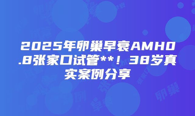 2025年卵巢早衰AMH0.8张家口试管**!38岁真实案例分享