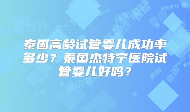 泰国高龄试管婴儿成功率多少?泰国杰特宁医院试管婴儿好吗?