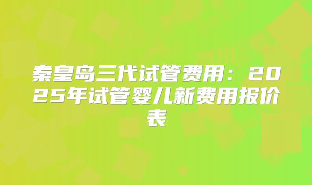 秦皇岛三代试管费用：2025年试管婴儿新费用报价表