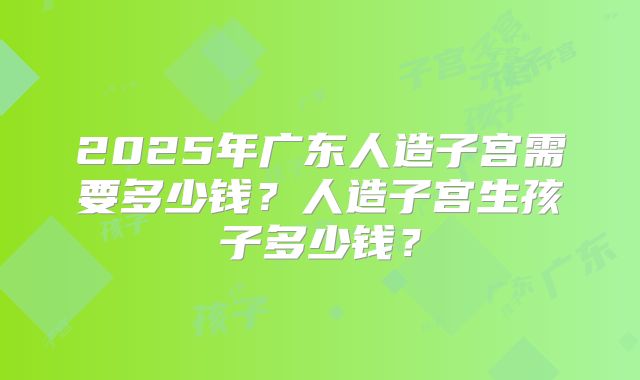 2025年广东人造子宫需要多少钱？人造子宫生孩子多少钱？
