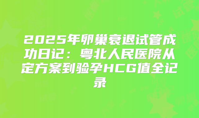 2025年卵巢衰退试管成功日记:粤北人民医院从定方案到验孕HCG值全记录