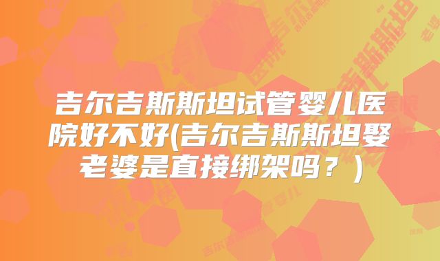吉尔吉斯斯坦试管婴儿医院好不好(吉尔吉斯斯坦娶老婆是直接绑架吗?)