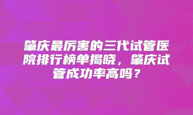 肇庆最厉害的三代试管医院排行榜单揭晓，肇庆试管成功率高吗？