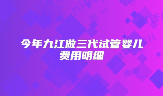 今年九江做三代试管婴儿费用明细