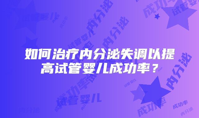 如何治疗内分泌失调以提高试管婴儿成功率?