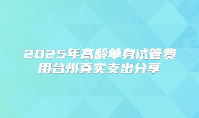 2025年高龄单身试管费用台州真实支出分享