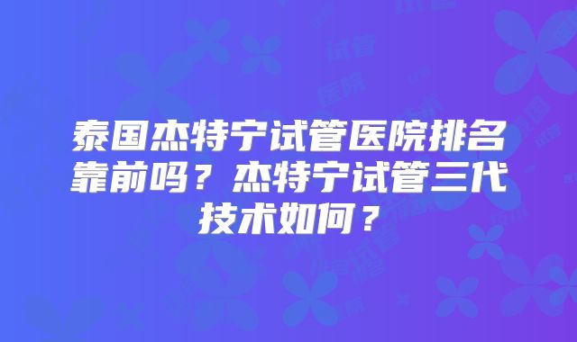 泰国杰特宁试管医院排名靠前吗?杰特宁试管三代技术如何?