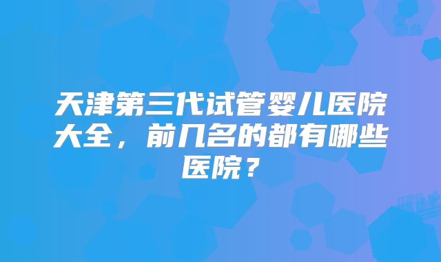 天津第三代试管婴儿医院大全,前几名的都有哪些医院?
