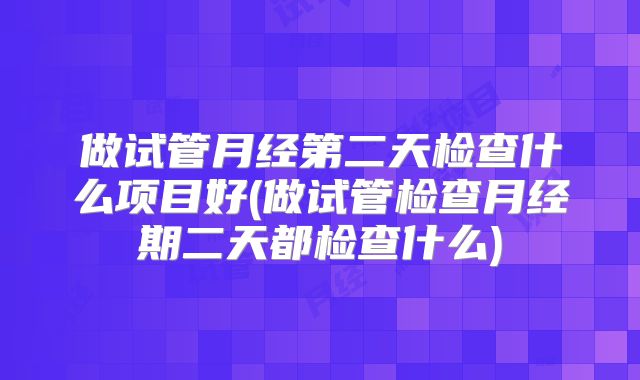 做试管月经第二天检查什么项目好(做试管检查月经期二天都检查什么)