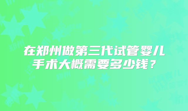 在郑州做第三代试管婴儿手术大概需要多少钱?