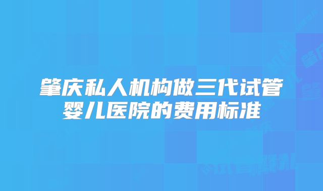 肇庆私人机构做三代试管婴儿医院的费用标准