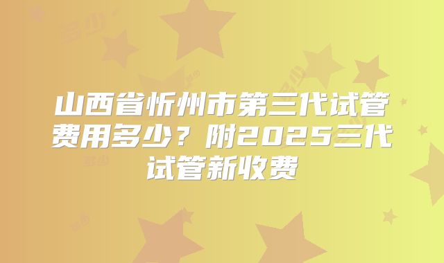 山西省忻州市第三代试管费用多少？附2025三代试管新收费